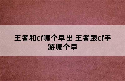 王者和cf哪个早出 王者跟cf手游哪个早